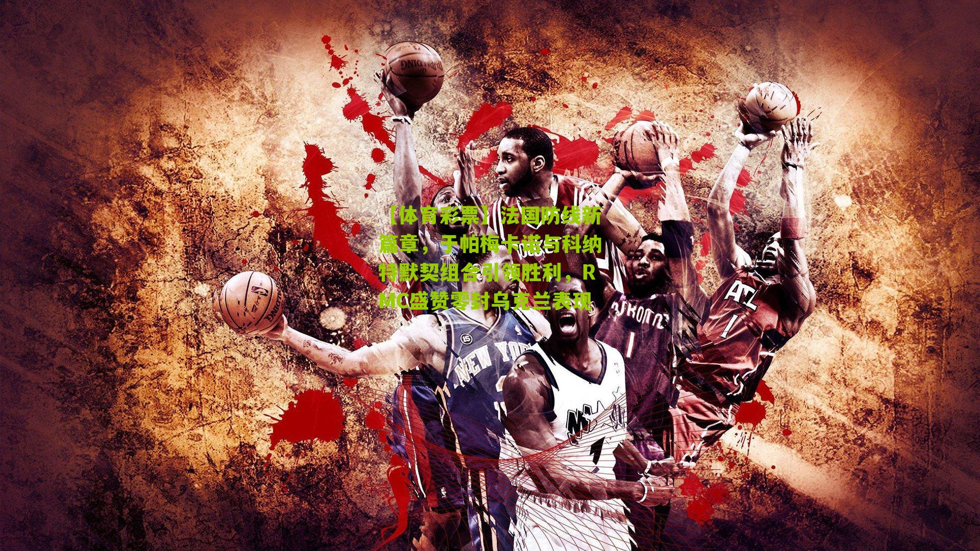 法国防线新篇章，于帕梅卡诺与科纳特默契组合引领胜利，RMC盛赞零封乌克兰表现